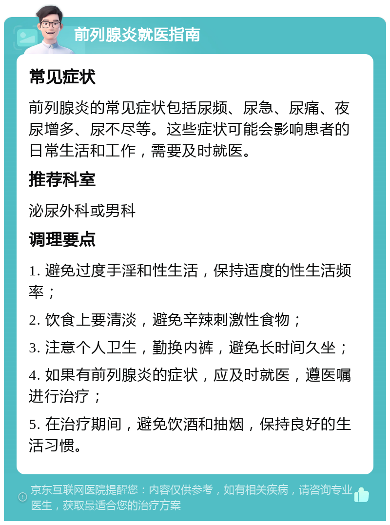 前列腺炎就医指南 常见症状 前列腺炎的常见症状包括尿频、尿急、尿痛、夜尿增多、尿不尽等。这些症状可能会影响患者的日常生活和工作，需要及时就医。 推荐科室 泌尿外科或男科 调理要点 1. 避免过度手淫和性生活，保持适度的性生活频率； 2. 饮食上要清淡，避免辛辣刺激性食物； 3. 注意个人卫生，勤换内裤，避免长时间久坐； 4. 如果有前列腺炎的症状，应及时就医，遵医嘱进行治疗； 5. 在治疗期间，避免饮酒和抽烟，保持良好的生活习惯。