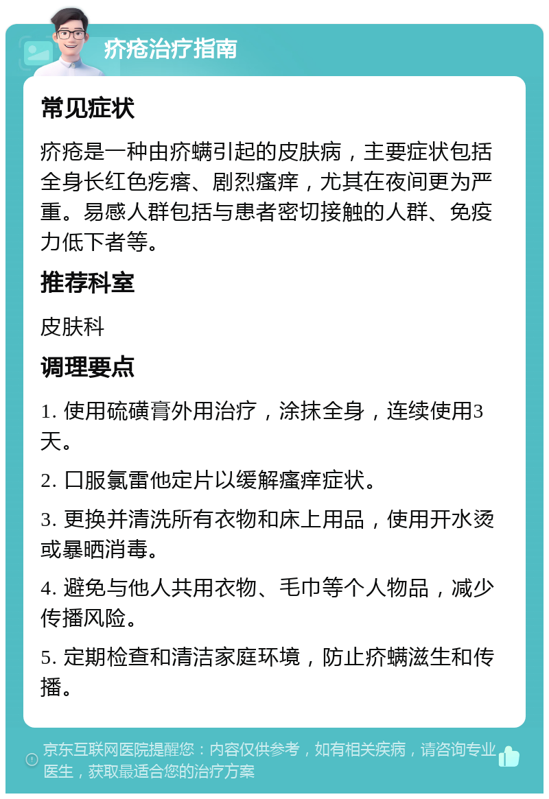 疥疮治疗指南 常见症状 疥疮是一种由疥螨引起的皮肤病，主要症状包括全身长红色疙瘩、剧烈瘙痒，尤其在夜间更为严重。易感人群包括与患者密切接触的人群、免疫力低下者等。 推荐科室 皮肤科 调理要点 1. 使用硫磺膏外用治疗，涂抹全身，连续使用3天。 2. 口服氯雷他定片以缓解瘙痒症状。 3. 更换并清洗所有衣物和床上用品，使用开水烫或暴晒消毒。 4. 避免与他人共用衣物、毛巾等个人物品，减少传播风险。 5. 定期检查和清洁家庭环境，防止疥螨滋生和传播。