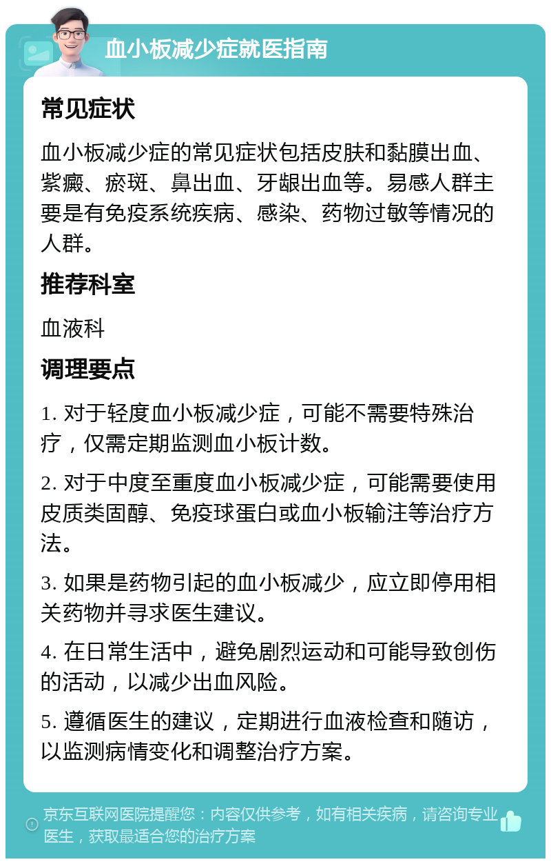 血小板减少症就医指南 常见症状 血小板减少症的常见症状包括皮肤和黏膜出血、紫癜、瘀斑、鼻出血、牙龈出血等。易感人群主要是有免疫系统疾病、感染、药物过敏等情况的人群。 推荐科室 血液科 调理要点 1. 对于轻度血小板减少症，可能不需要特殊治疗，仅需定期监测血小板计数。 2. 对于中度至重度血小板减少症，可能需要使用皮质类固醇、免疫球蛋白或血小板输注等治疗方法。 3. 如果是药物引起的血小板减少，应立即停用相关药物并寻求医生建议。 4. 在日常生活中，避免剧烈运动和可能导致创伤的活动，以减少出血风险。 5. 遵循医生的建议，定期进行血液检查和随访，以监测病情变化和调整治疗方案。