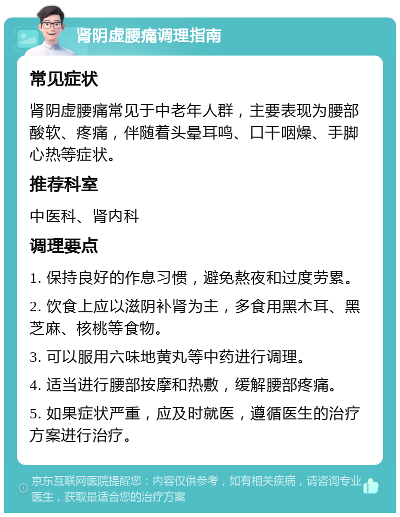 肾阴虚腰痛调理指南 常见症状 肾阴虚腰痛常见于中老年人群，主要表现为腰部酸软、疼痛，伴随着头晕耳鸣、口干咽燥、手脚心热等症状。 推荐科室 中医科、肾内科 调理要点 1. 保持良好的作息习惯，避免熬夜和过度劳累。 2. 饮食上应以滋阴补肾为主，多食用黑木耳、黑芝麻、核桃等食物。 3. 可以服用六味地黄丸等中药进行调理。 4. 适当进行腰部按摩和热敷，缓解腰部疼痛。 5. 如果症状严重，应及时就医，遵循医生的治疗方案进行治疗。