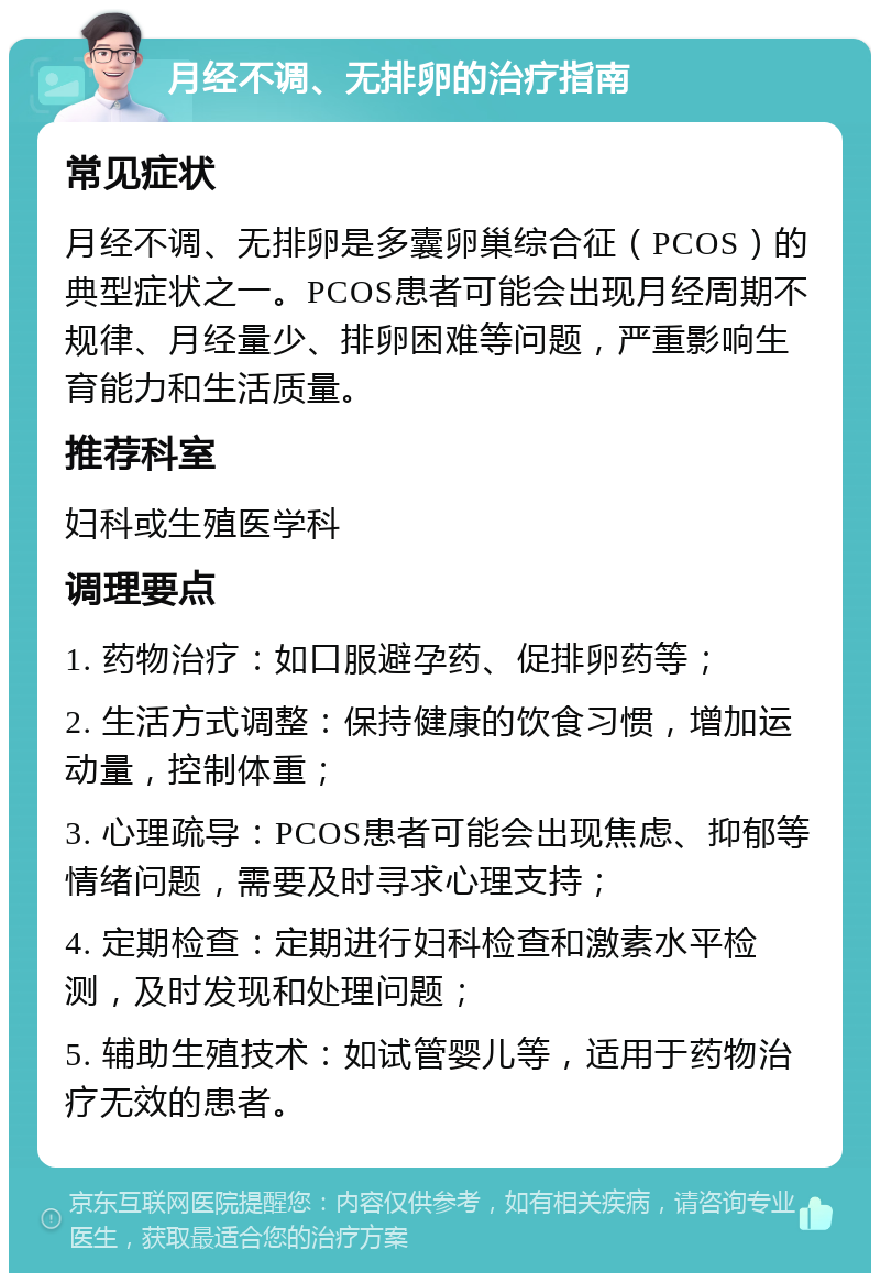 月经不调、无排卵的治疗指南 常见症状 月经不调、无排卵是多囊卵巢综合征（PCOS）的典型症状之一。PCOS患者可能会出现月经周期不规律、月经量少、排卵困难等问题，严重影响生育能力和生活质量。 推荐科室 妇科或生殖医学科 调理要点 1. 药物治疗：如口服避孕药、促排卵药等； 2. 生活方式调整：保持健康的饮食习惯，增加运动量，控制体重； 3. 心理疏导：PCOS患者可能会出现焦虑、抑郁等情绪问题，需要及时寻求心理支持； 4. 定期检查：定期进行妇科检查和激素水平检测，及时发现和处理问题； 5. 辅助生殖技术：如试管婴儿等，适用于药物治疗无效的患者。