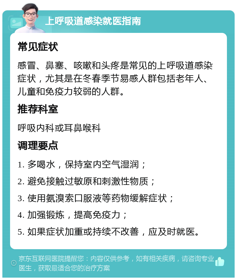 上呼吸道感染就医指南 常见症状 感冒、鼻塞、咳嗽和头疼是常见的上呼吸道感染症状，尤其是在冬春季节易感人群包括老年人、儿童和免疫力较弱的人群。 推荐科室 呼吸内科或耳鼻喉科 调理要点 1. 多喝水，保持室内空气湿润； 2. 避免接触过敏原和刺激性物质； 3. 使用氨溴索口服液等药物缓解症状； 4. 加强锻炼，提高免疫力； 5. 如果症状加重或持续不改善，应及时就医。