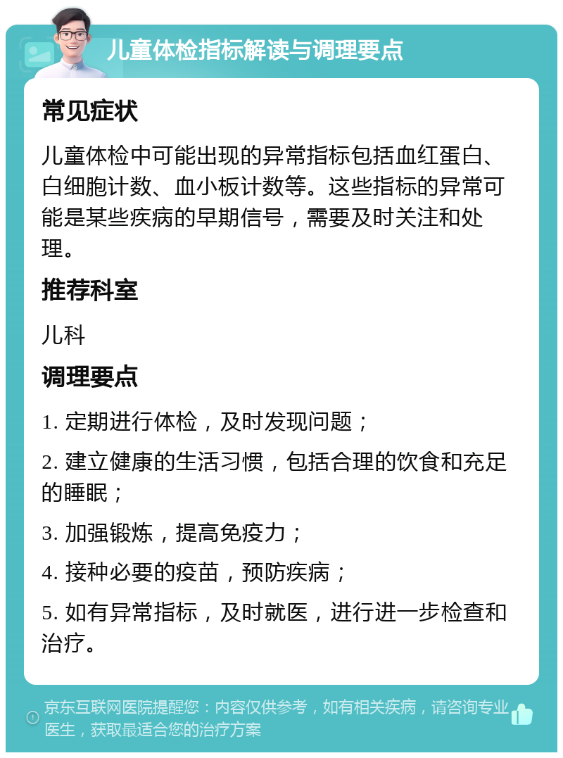 儿童体检指标解读与调理要点 常见症状 儿童体检中可能出现的异常指标包括血红蛋白、白细胞计数、血小板计数等。这些指标的异常可能是某些疾病的早期信号，需要及时关注和处理。 推荐科室 儿科 调理要点 1. 定期进行体检，及时发现问题； 2. 建立健康的生活习惯，包括合理的饮食和充足的睡眠； 3. 加强锻炼，提高免疫力； 4. 接种必要的疫苗，预防疾病； 5. 如有异常指标，及时就医，进行进一步检查和治疗。