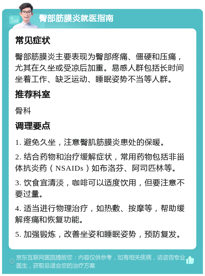 臀部筋膜炎就医指南 常见症状 臀部筋膜炎主要表现为臀部疼痛、僵硬和压痛，尤其在久坐或受凉后加重。易感人群包括长时间坐着工作、缺乏运动、睡眠姿势不当等人群。 推荐科室 骨科 调理要点 1. 避免久坐，注意臀肌筋膜炎患处的保暖。 2. 结合药物和治疗缓解症状，常用药物包括非甾体抗炎药（NSAIDs）如布洛芬、阿司匹林等。 3. 饮食宜清淡，咖啡可以适度饮用，但要注意不要过量。 4. 适当进行物理治疗，如热敷、按摩等，帮助缓解疼痛和恢复功能。 5. 加强锻炼，改善坐姿和睡眠姿势，预防复发。