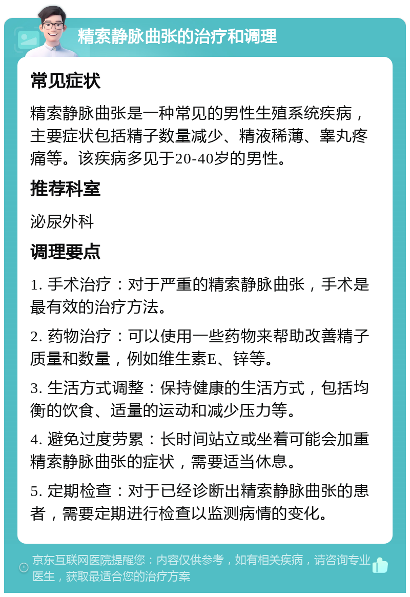 精索静脉曲张的治疗和调理 常见症状 精索静脉曲张是一种常见的男性生殖系统疾病，主要症状包括精子数量减少、精液稀薄、睾丸疼痛等。该疾病多见于20-40岁的男性。 推荐科室 泌尿外科 调理要点 1. 手术治疗：对于严重的精索静脉曲张，手术是最有效的治疗方法。 2. 药物治疗：可以使用一些药物来帮助改善精子质量和数量，例如维生素E、锌等。 3. 生活方式调整：保持健康的生活方式，包括均衡的饮食、适量的运动和减少压力等。 4. 避免过度劳累：长时间站立或坐着可能会加重精索静脉曲张的症状，需要适当休息。 5. 定期检查：对于已经诊断出精索静脉曲张的患者，需要定期进行检查以监测病情的变化。