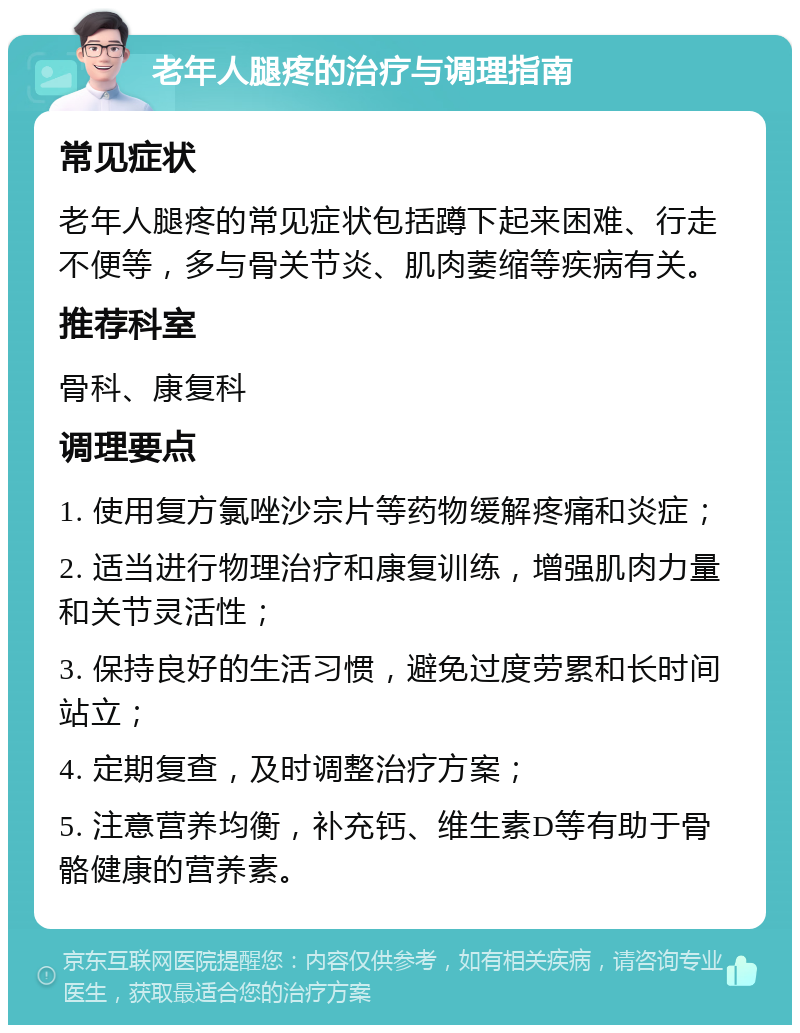 老年人腿疼的治疗与调理指南 常见症状 老年人腿疼的常见症状包括蹲下起来困难、行走不便等，多与骨关节炎、肌肉萎缩等疾病有关。 推荐科室 骨科、康复科 调理要点 1. 使用复方氯唑沙宗片等药物缓解疼痛和炎症； 2. 适当进行物理治疗和康复训练，增强肌肉力量和关节灵活性； 3. 保持良好的生活习惯，避免过度劳累和长时间站立； 4. 定期复查，及时调整治疗方案； 5. 注意营养均衡，补充钙、维生素D等有助于骨骼健康的营养素。