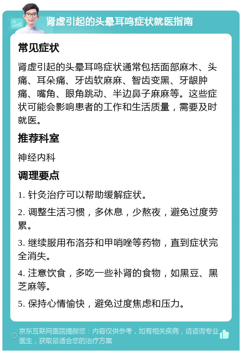肾虚引起的头晕耳鸣症状就医指南 常见症状 肾虚引起的头晕耳鸣症状通常包括面部麻木、头痛、耳朵痛、牙齿软麻麻、智齿变黑、牙龈肿痛、嘴角、眼角跳动、半边鼻子麻麻等。这些症状可能会影响患者的工作和生活质量，需要及时就医。 推荐科室 神经内科 调理要点 1. 针灸治疗可以帮助缓解症状。 2. 调整生活习惯，多休息，少熬夜，避免过度劳累。 3. 继续服用布洛芬和甲哨唑等药物，直到症状完全消失。 4. 注意饮食，多吃一些补肾的食物，如黑豆、黑芝麻等。 5. 保持心情愉快，避免过度焦虑和压力。