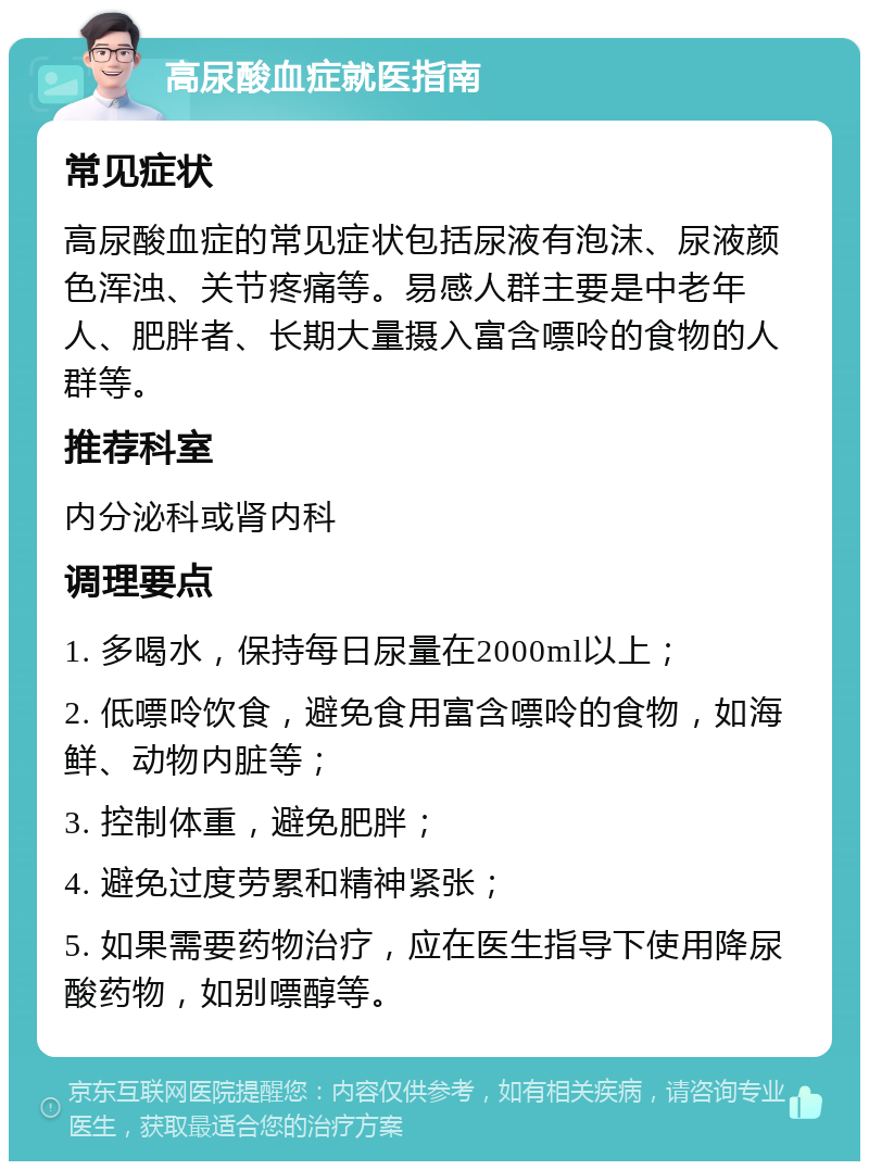 高尿酸血症就医指南 常见症状 高尿酸血症的常见症状包括尿液有泡沫、尿液颜色浑浊、关节疼痛等。易感人群主要是中老年人、肥胖者、长期大量摄入富含嘌呤的食物的人群等。 推荐科室 内分泌科或肾内科 调理要点 1. 多喝水，保持每日尿量在2000ml以上； 2. 低嘌呤饮食，避免食用富含嘌呤的食物，如海鲜、动物内脏等； 3. 控制体重，避免肥胖； 4. 避免过度劳累和精神紧张； 5. 如果需要药物治疗，应在医生指导下使用降尿酸药物，如别嘌醇等。