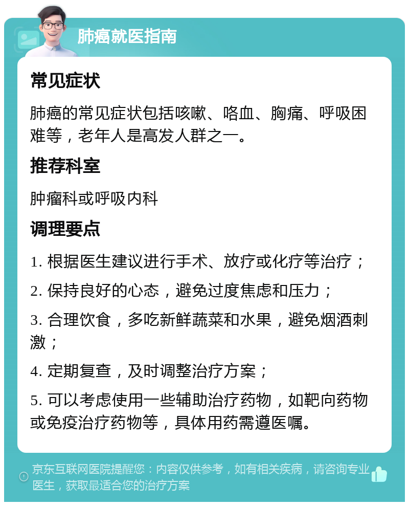 肺癌就医指南 常见症状 肺癌的常见症状包括咳嗽、咯血、胸痛、呼吸困难等，老年人是高发人群之一。 推荐科室 肿瘤科或呼吸内科 调理要点 1. 根据医生建议进行手术、放疗或化疗等治疗； 2. 保持良好的心态，避免过度焦虑和压力； 3. 合理饮食，多吃新鲜蔬菜和水果，避免烟酒刺激； 4. 定期复查，及时调整治疗方案； 5. 可以考虑使用一些辅助治疗药物，如靶向药物或免疫治疗药物等，具体用药需遵医嘱。