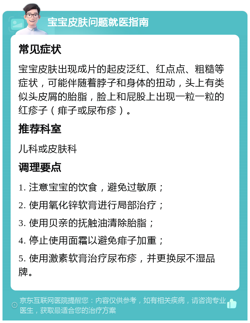 宝宝皮肤问题就医指南 常见症状 宝宝皮肤出现成片的起皮泛红、红点点、粗糙等症状，可能伴随着脖子和身体的扭动，头上有类似头皮屑的胎脂，脸上和屁股上出现一粒一粒的红疹子（痱子或尿布疹）。 推荐科室 儿科或皮肤科 调理要点 1. 注意宝宝的饮食，避免过敏原； 2. 使用氧化锌软膏进行局部治疗； 3. 使用贝亲的抚触油清除胎脂； 4. 停止使用面霜以避免痱子加重； 5. 使用激素软膏治疗尿布疹，并更换尿不湿品牌。