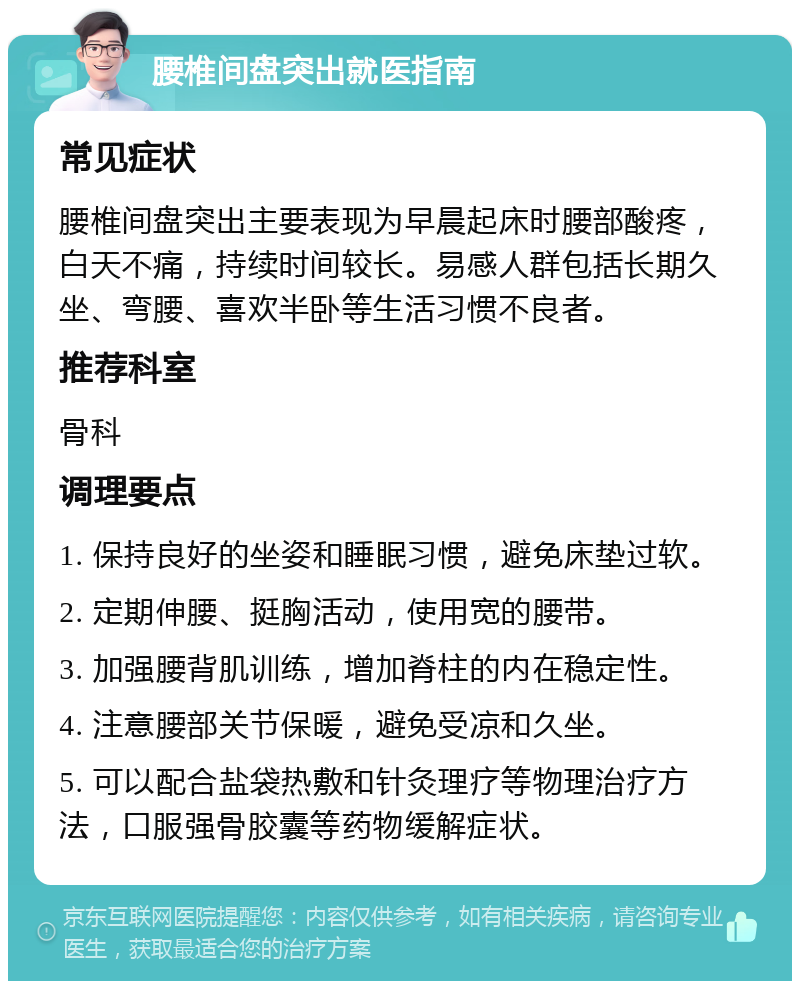 腰椎间盘突出就医指南 常见症状 腰椎间盘突出主要表现为早晨起床时腰部酸疼，白天不痛，持续时间较长。易感人群包括长期久坐、弯腰、喜欢半卧等生活习惯不良者。 推荐科室 骨科 调理要点 1. 保持良好的坐姿和睡眠习惯，避免床垫过软。 2. 定期伸腰、挺胸活动，使用宽的腰带。 3. 加强腰背肌训练，增加脊柱的内在稳定性。 4. 注意腰部关节保暖，避免受凉和久坐。 5. 可以配合盐袋热敷和针灸理疗等物理治疗方法，口服强骨胶囊等药物缓解症状。