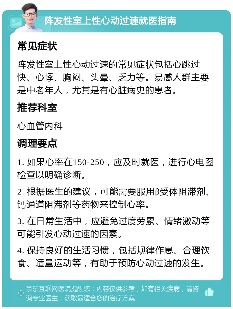 阵发性室上性心动过速就医指南 常见症状 阵发性室上性心动过速的常见症状包括心跳过快、心悸、胸闷、头晕、乏力等。易感人群主要是中老年人，尤其是有心脏病史的患者。 推荐科室 心血管内科 调理要点 1. 如果心率在150-250，应及时就医，进行心电图检查以明确诊断。 2. 根据医生的建议，可能需要服用β受体阻滞剂、钙通道阻滞剂等药物来控制心率。 3. 在日常生活中，应避免过度劳累、情绪激动等可能引发心动过速的因素。 4. 保持良好的生活习惯，包括规律作息、合理饮食、适量运动等，有助于预防心动过速的发生。