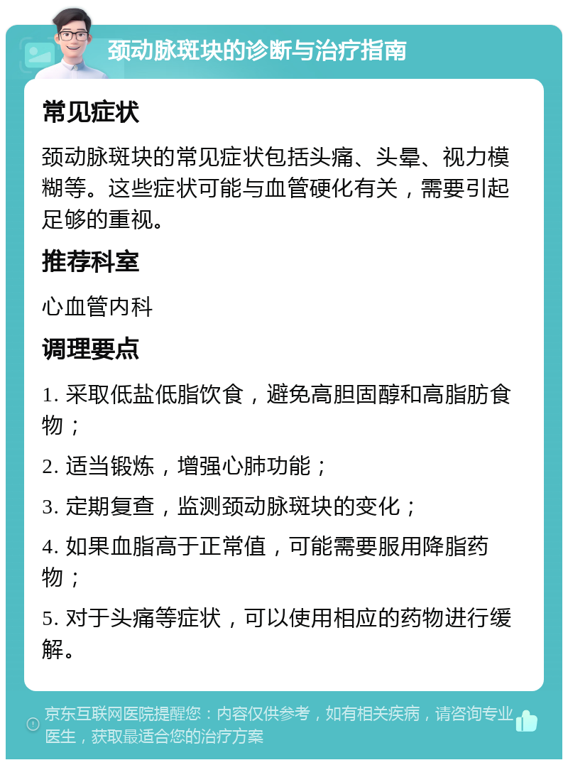 颈动脉斑块的诊断与治疗指南 常见症状 颈动脉斑块的常见症状包括头痛、头晕、视力模糊等。这些症状可能与血管硬化有关，需要引起足够的重视。 推荐科室 心血管内科 调理要点 1. 采取低盐低脂饮食，避免高胆固醇和高脂肪食物； 2. 适当锻炼，增强心肺功能； 3. 定期复查，监测颈动脉斑块的变化； 4. 如果血脂高于正常值，可能需要服用降脂药物； 5. 对于头痛等症状，可以使用相应的药物进行缓解。