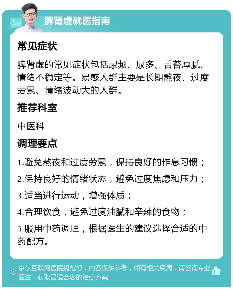 脾肾虚就医指南 常见症状 脾肾虚的常见症状包括尿频、尿多、舌苔厚腻、情绪不稳定等。易感人群主要是长期熬夜、过度劳累、情绪波动大的人群。 推荐科室 中医科 调理要点 1.避免熬夜和过度劳累，保持良好的作息习惯； 2.保持良好的情绪状态，避免过度焦虑和压力； 3.适当进行运动，增强体质； 4.合理饮食，避免过度油腻和辛辣的食物； 5.服用中药调理，根据医生的建议选择合适的中药配方。