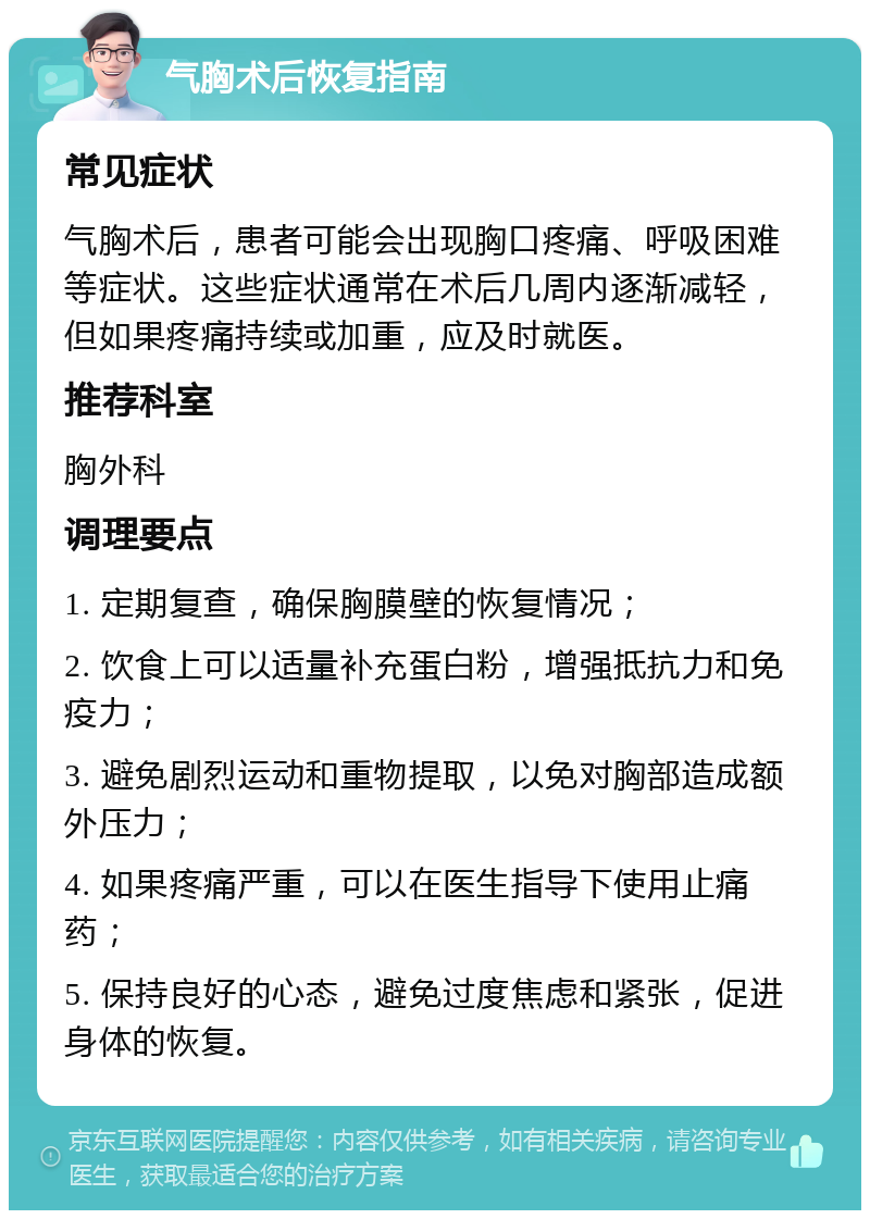 气胸术后恢复指南 常见症状 气胸术后，患者可能会出现胸口疼痛、呼吸困难等症状。这些症状通常在术后几周内逐渐减轻，但如果疼痛持续或加重，应及时就医。 推荐科室 胸外科 调理要点 1. 定期复查，确保胸膜壁的恢复情况； 2. 饮食上可以适量补充蛋白粉，增强抵抗力和免疫力； 3. 避免剧烈运动和重物提取，以免对胸部造成额外压力； 4. 如果疼痛严重，可以在医生指导下使用止痛药； 5. 保持良好的心态，避免过度焦虑和紧张，促进身体的恢复。