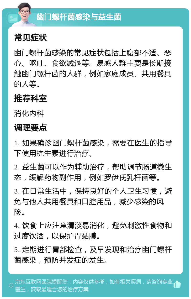 幽门螺杆菌感染与益生菌 常见症状 幽门螺杆菌感染的常见症状包括上腹部不适、恶心、呕吐、食欲减退等。易感人群主要是长期接触幽门螺杆菌的人群，例如家庭成员、共用餐具的人等。 推荐科室 消化内科 调理要点 1. 如果确诊幽门螺杆菌感染，需要在医生的指导下使用抗生素进行治疗。 2. 益生菌可以作为辅助治疗，帮助调节肠道微生态，缓解药物副作用，例如罗伊氏乳杆菌等。 3. 在日常生活中，保持良好的个人卫生习惯，避免与他人共用餐具和口腔用品，减少感染的风险。 4. 饮食上应注意清淡易消化，避免刺激性食物和过度饮酒，以保护胃黏膜。 5. 定期进行胃部检查，及早发现和治疗幽门螺杆菌感染，预防并发症的发生。