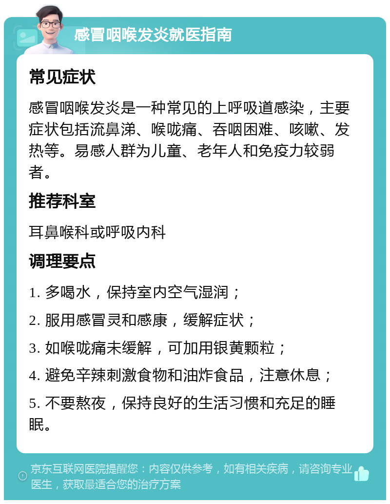 感冒咽喉发炎就医指南 常见症状 感冒咽喉发炎是一种常见的上呼吸道感染，主要症状包括流鼻涕、喉咙痛、吞咽困难、咳嗽、发热等。易感人群为儿童、老年人和免疫力较弱者。 推荐科室 耳鼻喉科或呼吸内科 调理要点 1. 多喝水，保持室内空气湿润； 2. 服用感冒灵和感康，缓解症状； 3. 如喉咙痛未缓解，可加用银黄颗粒； 4. 避免辛辣刺激食物和油炸食品，注意休息； 5. 不要熬夜，保持良好的生活习惯和充足的睡眠。