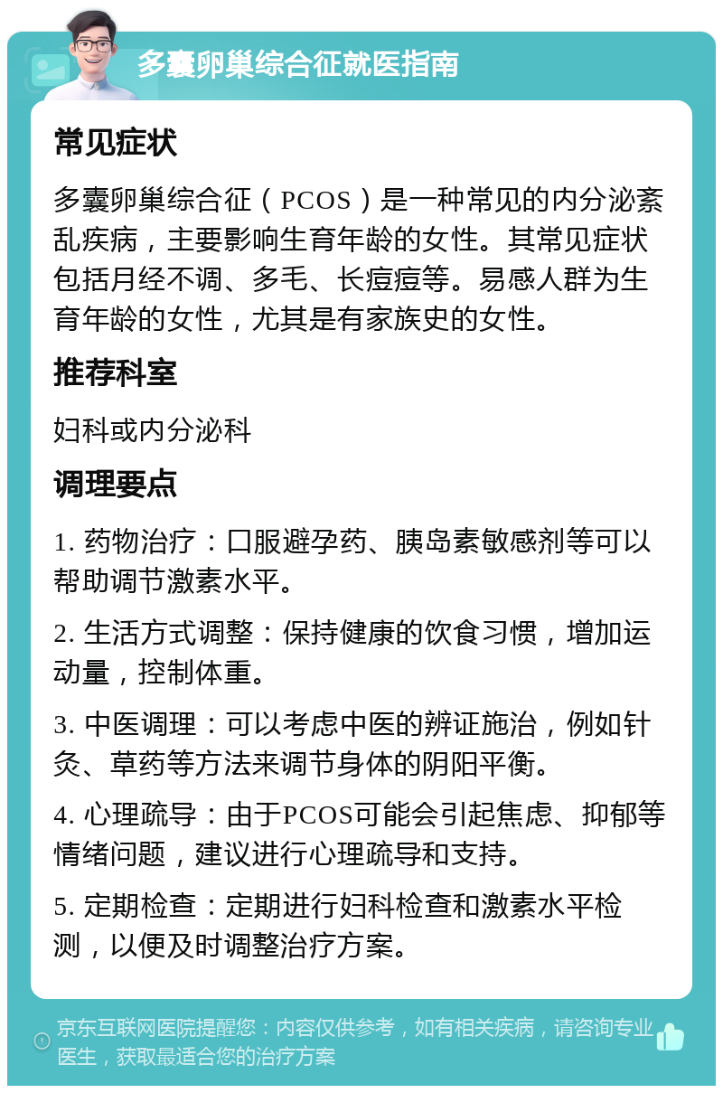 多囊卵巢综合征就医指南 常见症状 多囊卵巢综合征（PCOS）是一种常见的内分泌紊乱疾病，主要影响生育年龄的女性。其常见症状包括月经不调、多毛、长痘痘等。易感人群为生育年龄的女性，尤其是有家族史的女性。 推荐科室 妇科或内分泌科 调理要点 1. 药物治疗：口服避孕药、胰岛素敏感剂等可以帮助调节激素水平。 2. 生活方式调整：保持健康的饮食习惯，增加运动量，控制体重。 3. 中医调理：可以考虑中医的辨证施治，例如针灸、草药等方法来调节身体的阴阳平衡。 4. 心理疏导：由于PCOS可能会引起焦虑、抑郁等情绪问题，建议进行心理疏导和支持。 5. 定期检查：定期进行妇科检查和激素水平检测，以便及时调整治疗方案。