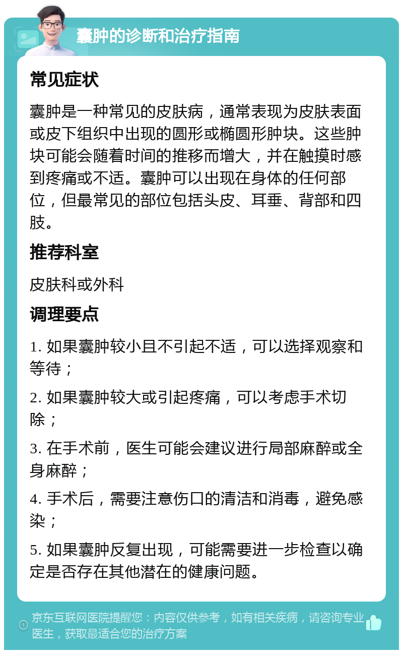 囊肿的诊断和治疗指南 常见症状 囊肿是一种常见的皮肤病，通常表现为皮肤表面或皮下组织中出现的圆形或椭圆形肿块。这些肿块可能会随着时间的推移而增大，并在触摸时感到疼痛或不适。囊肿可以出现在身体的任何部位，但最常见的部位包括头皮、耳垂、背部和四肢。 推荐科室 皮肤科或外科 调理要点 1. 如果囊肿较小且不引起不适，可以选择观察和等待； 2. 如果囊肿较大或引起疼痛，可以考虑手术切除； 3. 在手术前，医生可能会建议进行局部麻醉或全身麻醉； 4. 手术后，需要注意伤口的清洁和消毒，避免感染； 5. 如果囊肿反复出现，可能需要进一步检查以确定是否存在其他潜在的健康问题。