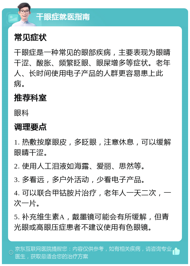 干眼症就医指南 常见症状 干眼症是一种常见的眼部疾病，主要表现为眼睛干涩、酸胀、频繁眨眼、眼屎增多等症状。老年人、长时间使用电子产品的人群更容易患上此病。 推荐科室 眼科 调理要点 1. 热敷按摩眼皮，多眨眼，注意休息，可以缓解眼睛干涩。 2. 使用人工泪液如海露、爱丽、思然等。 3. 多看远，多户外活动，少看电子产品。 4. 可以联合甲钴胺片治疗，老年人一天二次，一次一片。 5. 补充维生素A，戴墨镜可能会有所缓解，但青光眼或高眼压症患者不建议使用有色眼镜。