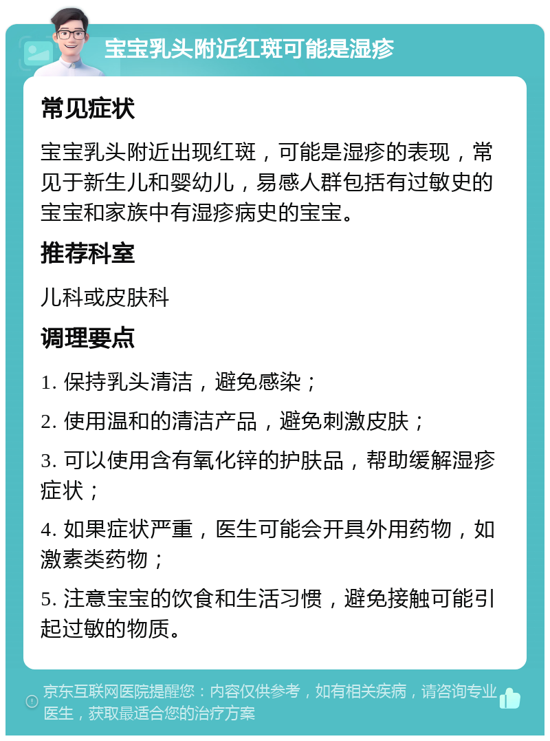 宝宝乳头附近红斑可能是湿疹 常见症状 宝宝乳头附近出现红斑，可能是湿疹的表现，常见于新生儿和婴幼儿，易感人群包括有过敏史的宝宝和家族中有湿疹病史的宝宝。 推荐科室 儿科或皮肤科 调理要点 1. 保持乳头清洁，避免感染； 2. 使用温和的清洁产品，避免刺激皮肤； 3. 可以使用含有氧化锌的护肤品，帮助缓解湿疹症状； 4. 如果症状严重，医生可能会开具外用药物，如激素类药物； 5. 注意宝宝的饮食和生活习惯，避免接触可能引起过敏的物质。