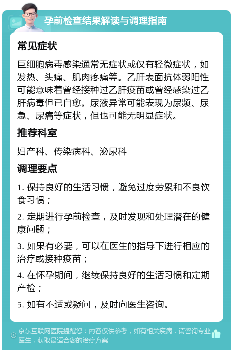 孕前检查结果解读与调理指南 常见症状 巨细胞病毒感染通常无症状或仅有轻微症状，如发热、头痛、肌肉疼痛等。乙肝表面抗体弱阳性可能意味着曾经接种过乙肝疫苗或曾经感染过乙肝病毒但已自愈。尿液异常可能表现为尿频、尿急、尿痛等症状，但也可能无明显症状。 推荐科室 妇产科、传染病科、泌尿科 调理要点 1. 保持良好的生活习惯，避免过度劳累和不良饮食习惯； 2. 定期进行孕前检查，及时发现和处理潜在的健康问题； 3. 如果有必要，可以在医生的指导下进行相应的治疗或接种疫苗； 4. 在怀孕期间，继续保持良好的生活习惯和定期产检； 5. 如有不适或疑问，及时向医生咨询。