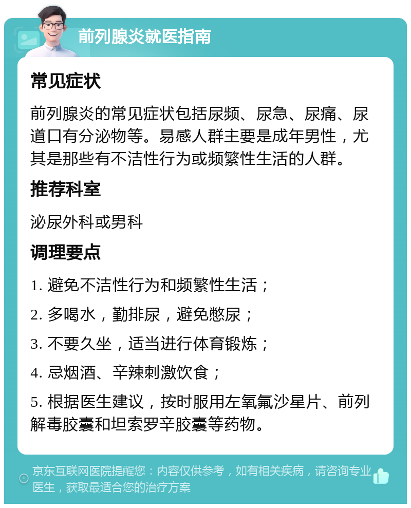 前列腺炎就医指南 常见症状 前列腺炎的常见症状包括尿频、尿急、尿痛、尿道口有分泌物等。易感人群主要是成年男性，尤其是那些有不洁性行为或频繁性生活的人群。 推荐科室 泌尿外科或男科 调理要点 1. 避免不洁性行为和频繁性生活； 2. 多喝水，勤排尿，避免憋尿； 3. 不要久坐，适当进行体育锻炼； 4. 忌烟酒、辛辣刺激饮食； 5. 根据医生建议，按时服用左氧氟沙星片、前列解毒胶囊和坦索罗辛胶囊等药物。