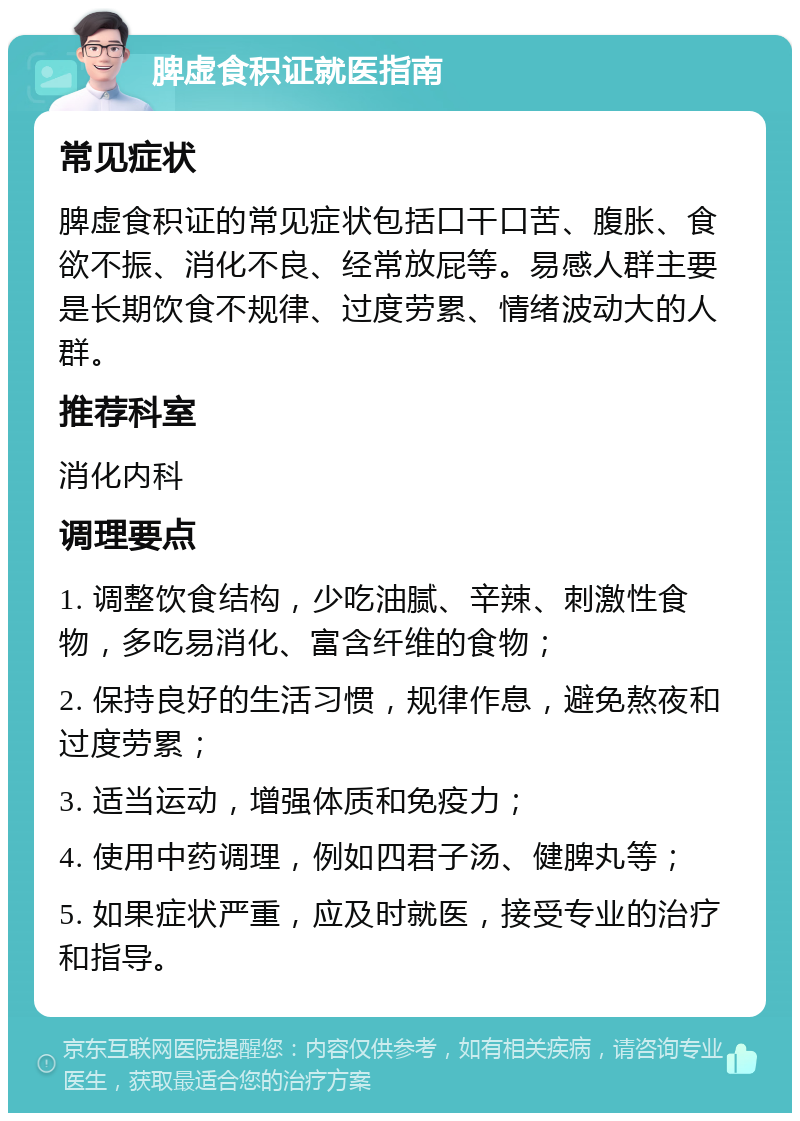 脾虚食积证就医指南 常见症状 脾虚食积证的常见症状包括口干口苦、腹胀、食欲不振、消化不良、经常放屁等。易感人群主要是长期饮食不规律、过度劳累、情绪波动大的人群。 推荐科室 消化内科 调理要点 1. 调整饮食结构，少吃油腻、辛辣、刺激性食物，多吃易消化、富含纤维的食物； 2. 保持良好的生活习惯，规律作息，避免熬夜和过度劳累； 3. 适当运动，增强体质和免疫力； 4. 使用中药调理，例如四君子汤、健脾丸等； 5. 如果症状严重，应及时就医，接受专业的治疗和指导。