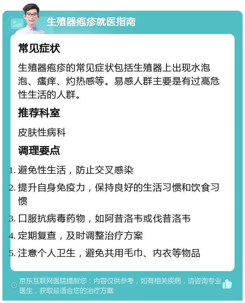 生殖器疱疹就医指南 常见症状 生殖器疱疹的常见症状包括生殖器上出现水泡泡、瘙痒、灼热感等。易感人群主要是有过高危性生活的人群。 推荐科室 皮肤性病科 调理要点 避免性生活，防止交叉感染 提升自身免疫力，保持良好的生活习惯和饮食习惯 口服抗病毒药物，如阿昔洛韦或伐昔洛韦 定期复查，及时调整治疗方案 注意个人卫生，避免共用毛巾、内衣等物品