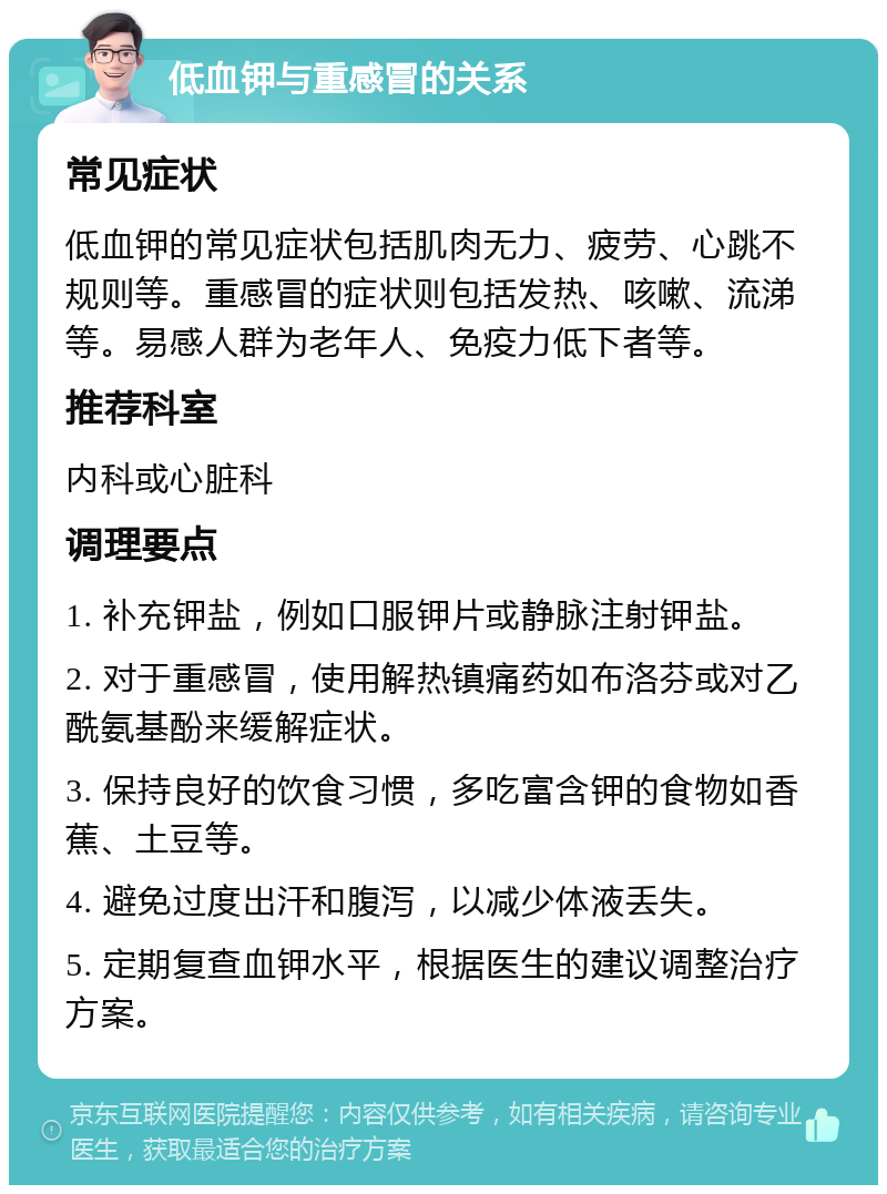 低血钾与重感冒的关系 常见症状 低血钾的常见症状包括肌肉无力、疲劳、心跳不规则等。重感冒的症状则包括发热、咳嗽、流涕等。易感人群为老年人、免疫力低下者等。 推荐科室 内科或心脏科 调理要点 1. 补充钾盐，例如口服钾片或静脉注射钾盐。 2. 对于重感冒，使用解热镇痛药如布洛芬或对乙酰氨基酚来缓解症状。 3. 保持良好的饮食习惯，多吃富含钾的食物如香蕉、土豆等。 4. 避免过度出汗和腹泻，以减少体液丢失。 5. 定期复查血钾水平，根据医生的建议调整治疗方案。