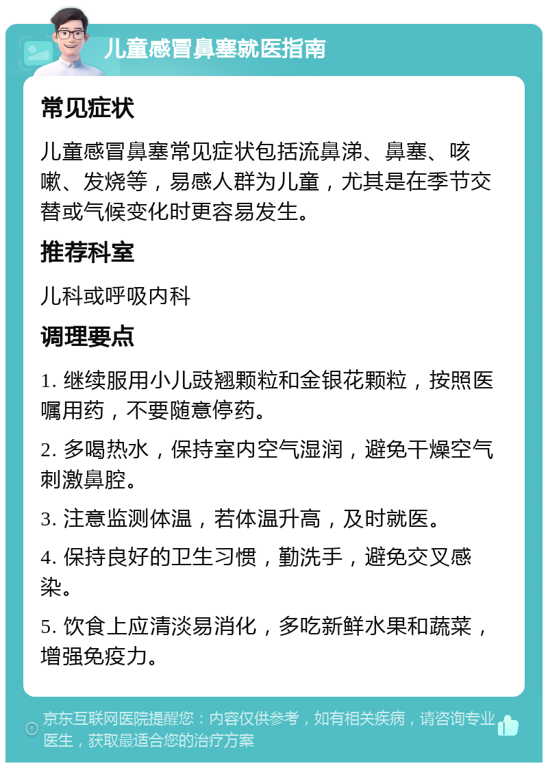 儿童感冒鼻塞就医指南 常见症状 儿童感冒鼻塞常见症状包括流鼻涕、鼻塞、咳嗽、发烧等，易感人群为儿童，尤其是在季节交替或气候变化时更容易发生。 推荐科室 儿科或呼吸内科 调理要点 1. 继续服用小儿豉翘颗粒和金银花颗粒，按照医嘱用药，不要随意停药。 2. 多喝热水，保持室内空气湿润，避免干燥空气刺激鼻腔。 3. 注意监测体温，若体温升高，及时就医。 4. 保持良好的卫生习惯，勤洗手，避免交叉感染。 5. 饮食上应清淡易消化，多吃新鲜水果和蔬菜，增强免疫力。