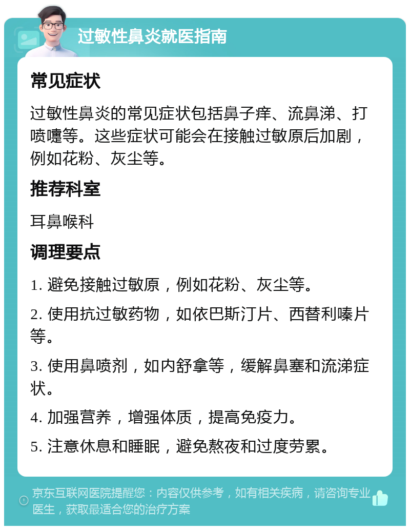 过敏性鼻炎就医指南 常见症状 过敏性鼻炎的常见症状包括鼻子痒、流鼻涕、打喷嚏等。这些症状可能会在接触过敏原后加剧，例如花粉、灰尘等。 推荐科室 耳鼻喉科 调理要点 1. 避免接触过敏原，例如花粉、灰尘等。 2. 使用抗过敏药物，如依巴斯汀片、西替利嗪片等。 3. 使用鼻喷剂，如内舒拿等，缓解鼻塞和流涕症状。 4. 加强营养，增强体质，提高免疫力。 5. 注意休息和睡眠，避免熬夜和过度劳累。