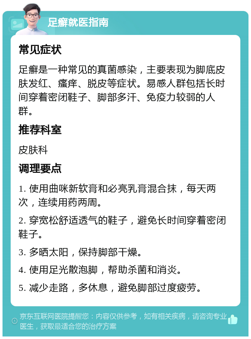 足癣就医指南 常见症状 足癣是一种常见的真菌感染，主要表现为脚底皮肤发红、瘙痒、脱皮等症状。易感人群包括长时间穿着密闭鞋子、脚部多汗、免疫力较弱的人群。 推荐科室 皮肤科 调理要点 1. 使用曲咪新软膏和必亮乳膏混合抹，每天两次，连续用药两周。 2. 穿宽松舒适透气的鞋子，避免长时间穿着密闭鞋子。 3. 多晒太阳，保持脚部干燥。 4. 使用足光散泡脚，帮助杀菌和消炎。 5. 减少走路，多休息，避免脚部过度疲劳。