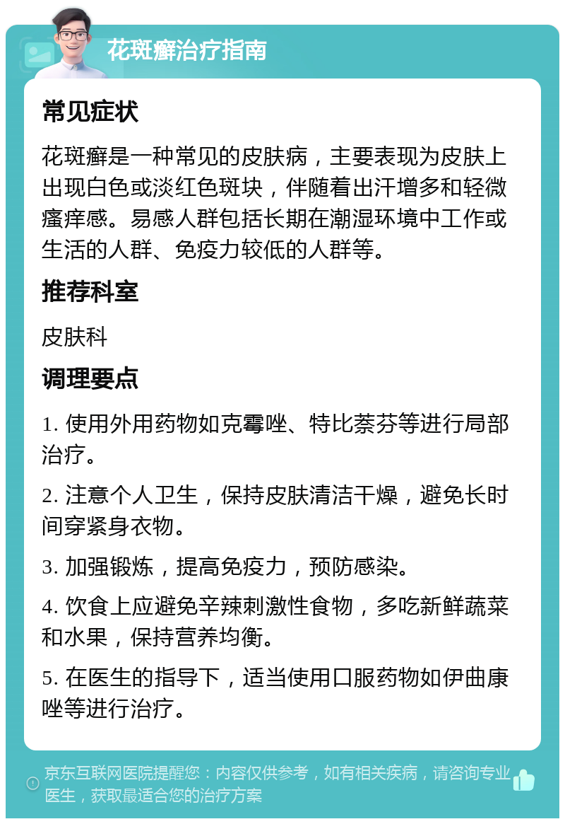 花斑癣治疗指南 常见症状 花斑癣是一种常见的皮肤病，主要表现为皮肤上出现白色或淡红色斑块，伴随着出汗增多和轻微瘙痒感。易感人群包括长期在潮湿环境中工作或生活的人群、免疫力较低的人群等。 推荐科室 皮肤科 调理要点 1. 使用外用药物如克霉唑、特比萘芬等进行局部治疗。 2. 注意个人卫生，保持皮肤清洁干燥，避免长时间穿紧身衣物。 3. 加强锻炼，提高免疫力，预防感染。 4. 饮食上应避免辛辣刺激性食物，多吃新鲜蔬菜和水果，保持营养均衡。 5. 在医生的指导下，适当使用口服药物如伊曲康唑等进行治疗。