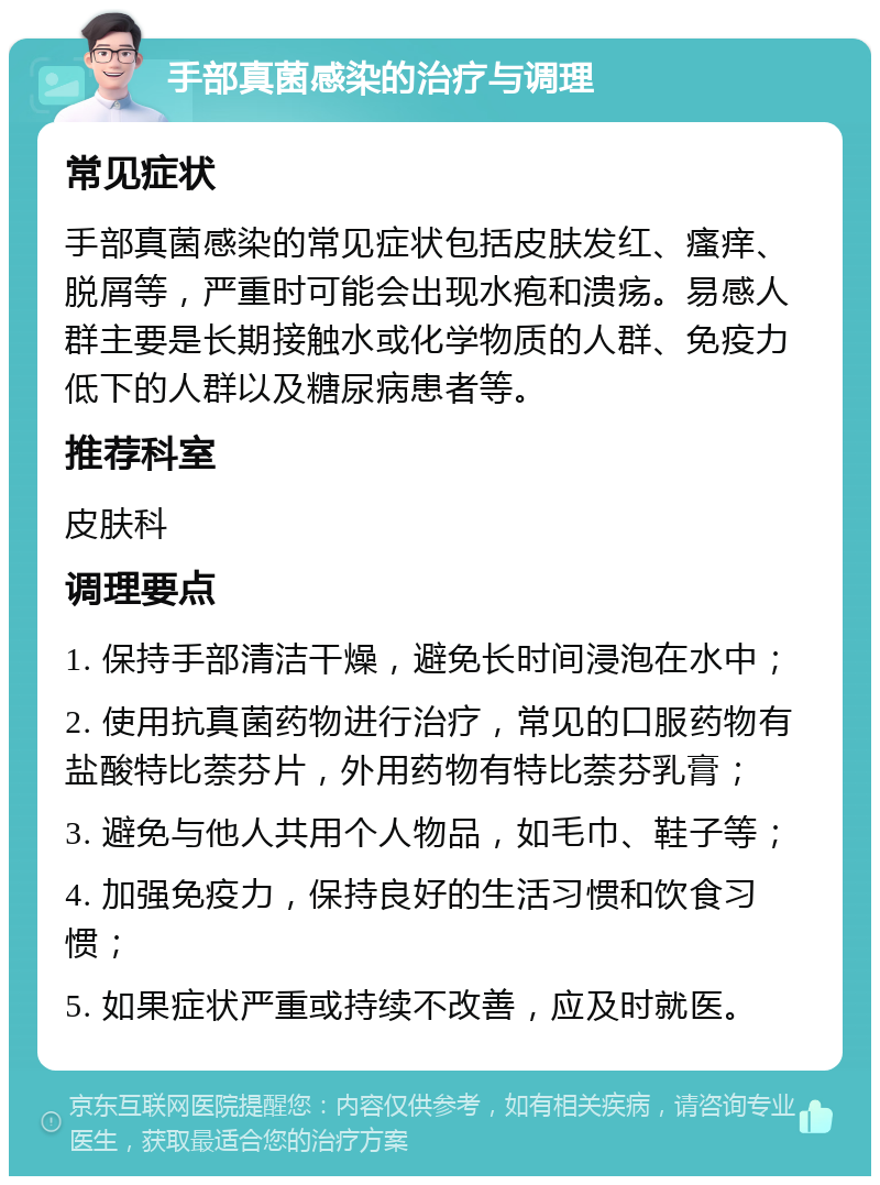 手部真菌感染的治疗与调理 常见症状 手部真菌感染的常见症状包括皮肤发红、瘙痒、脱屑等，严重时可能会出现水疱和溃疡。易感人群主要是长期接触水或化学物质的人群、免疫力低下的人群以及糖尿病患者等。 推荐科室 皮肤科 调理要点 1. 保持手部清洁干燥，避免长时间浸泡在水中； 2. 使用抗真菌药物进行治疗，常见的口服药物有盐酸特比萘芬片，外用药物有特比萘芬乳膏； 3. 避免与他人共用个人物品，如毛巾、鞋子等； 4. 加强免疫力，保持良好的生活习惯和饮食习惯； 5. 如果症状严重或持续不改善，应及时就医。