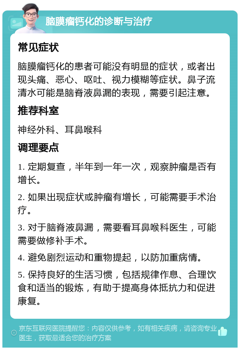 脑膜瘤钙化的诊断与治疗 常见症状 脑膜瘤钙化的患者可能没有明显的症状，或者出现头痛、恶心、呕吐、视力模糊等症状。鼻子流清水可能是脑脊液鼻漏的表现，需要引起注意。 推荐科室 神经外科、耳鼻喉科 调理要点 1. 定期复查，半年到一年一次，观察肿瘤是否有增长。 2. 如果出现症状或肿瘤有增长，可能需要手术治疗。 3. 对于脑脊液鼻漏，需要看耳鼻喉科医生，可能需要做修补手术。 4. 避免剧烈运动和重物提起，以防加重病情。 5. 保持良好的生活习惯，包括规律作息、合理饮食和适当的锻炼，有助于提高身体抵抗力和促进康复。