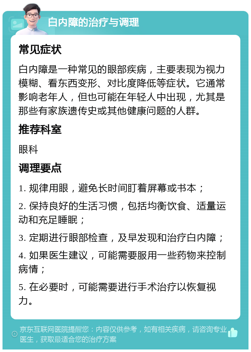 白内障的治疗与调理 常见症状 白内障是一种常见的眼部疾病，主要表现为视力模糊、看东西变形、对比度降低等症状。它通常影响老年人，但也可能在年轻人中出现，尤其是那些有家族遗传史或其他健康问题的人群。 推荐科室 眼科 调理要点 1. 规律用眼，避免长时间盯着屏幕或书本； 2. 保持良好的生活习惯，包括均衡饮食、适量运动和充足睡眠； 3. 定期进行眼部检查，及早发现和治疗白内障； 4. 如果医生建议，可能需要服用一些药物来控制病情； 5. 在必要时，可能需要进行手术治疗以恢复视力。