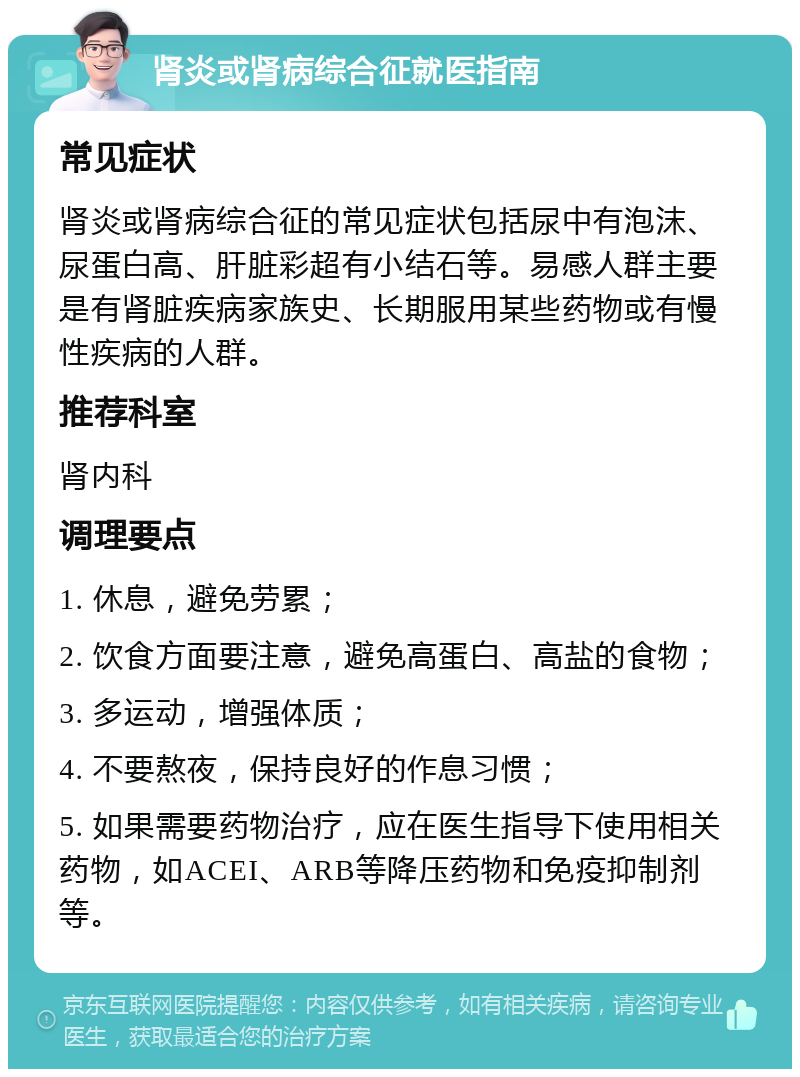 肾炎或肾病综合征就医指南 常见症状 肾炎或肾病综合征的常见症状包括尿中有泡沫、尿蛋白高、肝脏彩超有小结石等。易感人群主要是有肾脏疾病家族史、长期服用某些药物或有慢性疾病的人群。 推荐科室 肾内科 调理要点 1. 休息，避免劳累； 2. 饮食方面要注意，避免高蛋白、高盐的食物； 3. 多运动，增强体质； 4. 不要熬夜，保持良好的作息习惯； 5. 如果需要药物治疗，应在医生指导下使用相关药物，如ACEI、ARB等降压药物和免疫抑制剂等。