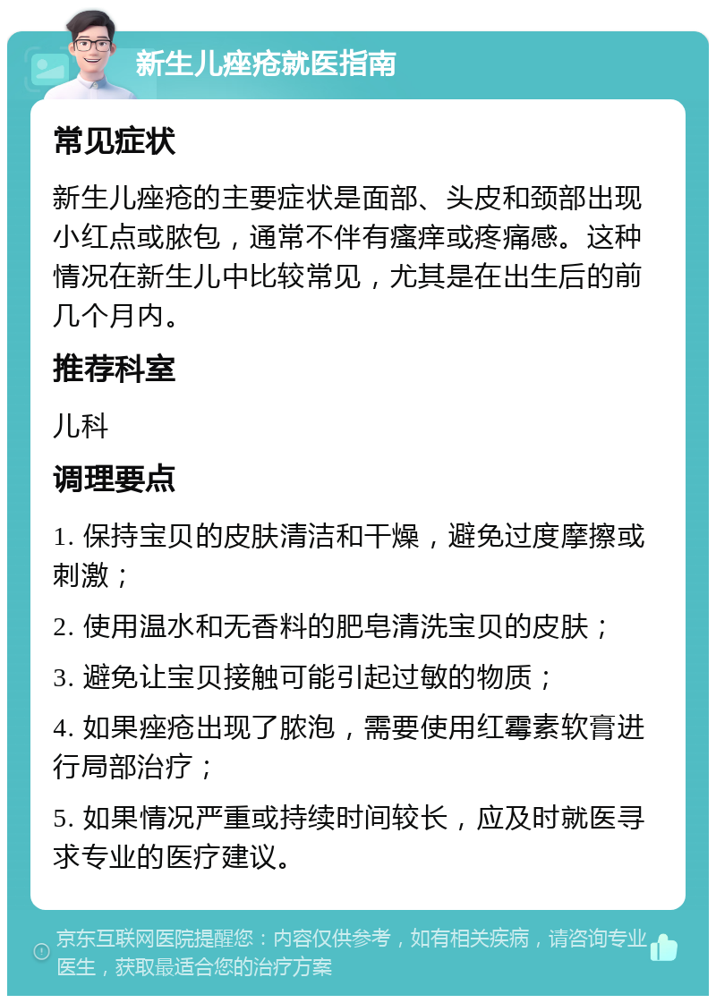 新生儿痤疮就医指南 常见症状 新生儿痤疮的主要症状是面部、头皮和颈部出现小红点或脓包，通常不伴有瘙痒或疼痛感。这种情况在新生儿中比较常见，尤其是在出生后的前几个月内。 推荐科室 儿科 调理要点 1. 保持宝贝的皮肤清洁和干燥，避免过度摩擦或刺激； 2. 使用温水和无香料的肥皂清洗宝贝的皮肤； 3. 避免让宝贝接触可能引起过敏的物质； 4. 如果痤疮出现了脓泡，需要使用红霉素软膏进行局部治疗； 5. 如果情况严重或持续时间较长，应及时就医寻求专业的医疗建议。