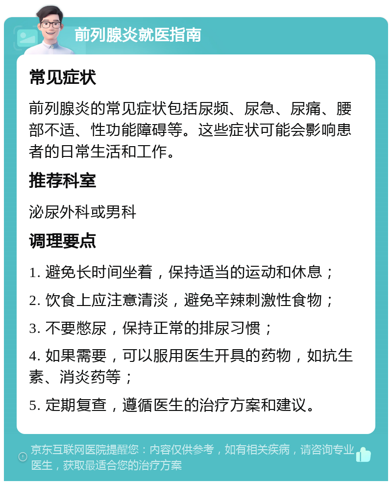 前列腺炎就医指南 常见症状 前列腺炎的常见症状包括尿频、尿急、尿痛、腰部不适、性功能障碍等。这些症状可能会影响患者的日常生活和工作。 推荐科室 泌尿外科或男科 调理要点 1. 避免长时间坐着，保持适当的运动和休息； 2. 饮食上应注意清淡，避免辛辣刺激性食物； 3. 不要憋尿，保持正常的排尿习惯； 4. 如果需要，可以服用医生开具的药物，如抗生素、消炎药等； 5. 定期复查，遵循医生的治疗方案和建议。