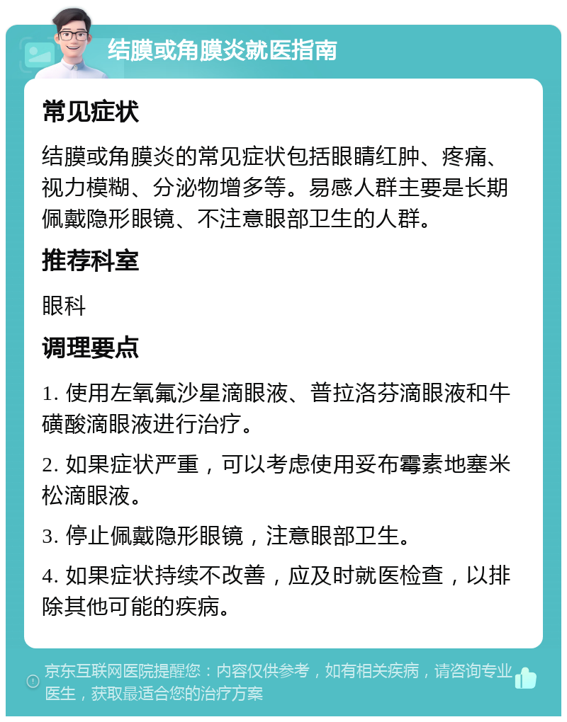 结膜或角膜炎就医指南 常见症状 结膜或角膜炎的常见症状包括眼睛红肿、疼痛、视力模糊、分泌物增多等。易感人群主要是长期佩戴隐形眼镜、不注意眼部卫生的人群。 推荐科室 眼科 调理要点 1. 使用左氧氟沙星滴眼液、普拉洛芬滴眼液和牛磺酸滴眼液进行治疗。 2. 如果症状严重，可以考虑使用妥布霉素地塞米松滴眼液。 3. 停止佩戴隐形眼镜，注意眼部卫生。 4. 如果症状持续不改善，应及时就医检查，以排除其他可能的疾病。