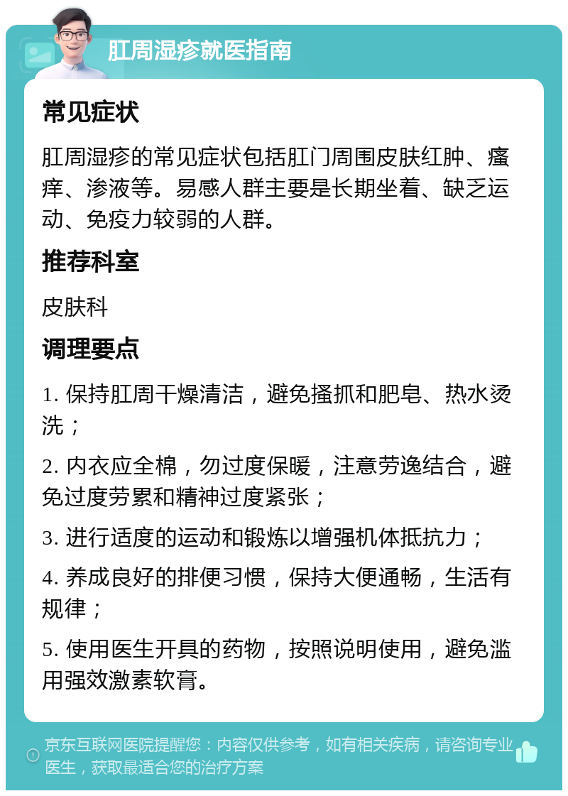 肛周湿疹就医指南 常见症状 肛周湿疹的常见症状包括肛门周围皮肤红肿、瘙痒、渗液等。易感人群主要是长期坐着、缺乏运动、免疫力较弱的人群。 推荐科室 皮肤科 调理要点 1. 保持肛周干燥清洁，避免搔抓和肥皂、热水烫洗； 2. 内衣应全棉，勿过度保暖，注意劳逸结合，避免过度劳累和精神过度紧张； 3. 进行适度的运动和锻炼以增强机体抵抗力； 4. 养成良好的排便习惯，保持大便通畅，生活有规律； 5. 使用医生开具的药物，按照说明使用，避免滥用强效激素软膏。