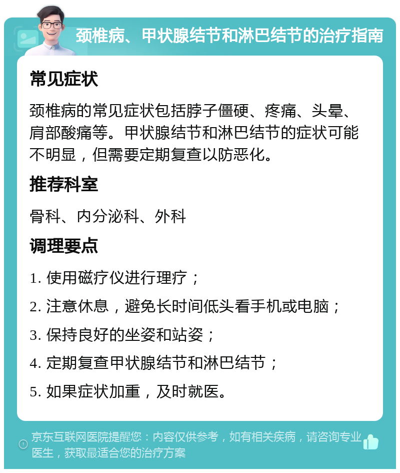 颈椎病、甲状腺结节和淋巴结节的治疗指南 常见症状 颈椎病的常见症状包括脖子僵硬、疼痛、头晕、肩部酸痛等。甲状腺结节和淋巴结节的症状可能不明显，但需要定期复查以防恶化。 推荐科室 骨科、内分泌科、外科 调理要点 1. 使用磁疗仪进行理疗； 2. 注意休息，避免长时间低头看手机或电脑； 3. 保持良好的坐姿和站姿； 4. 定期复查甲状腺结节和淋巴结节； 5. 如果症状加重，及时就医。