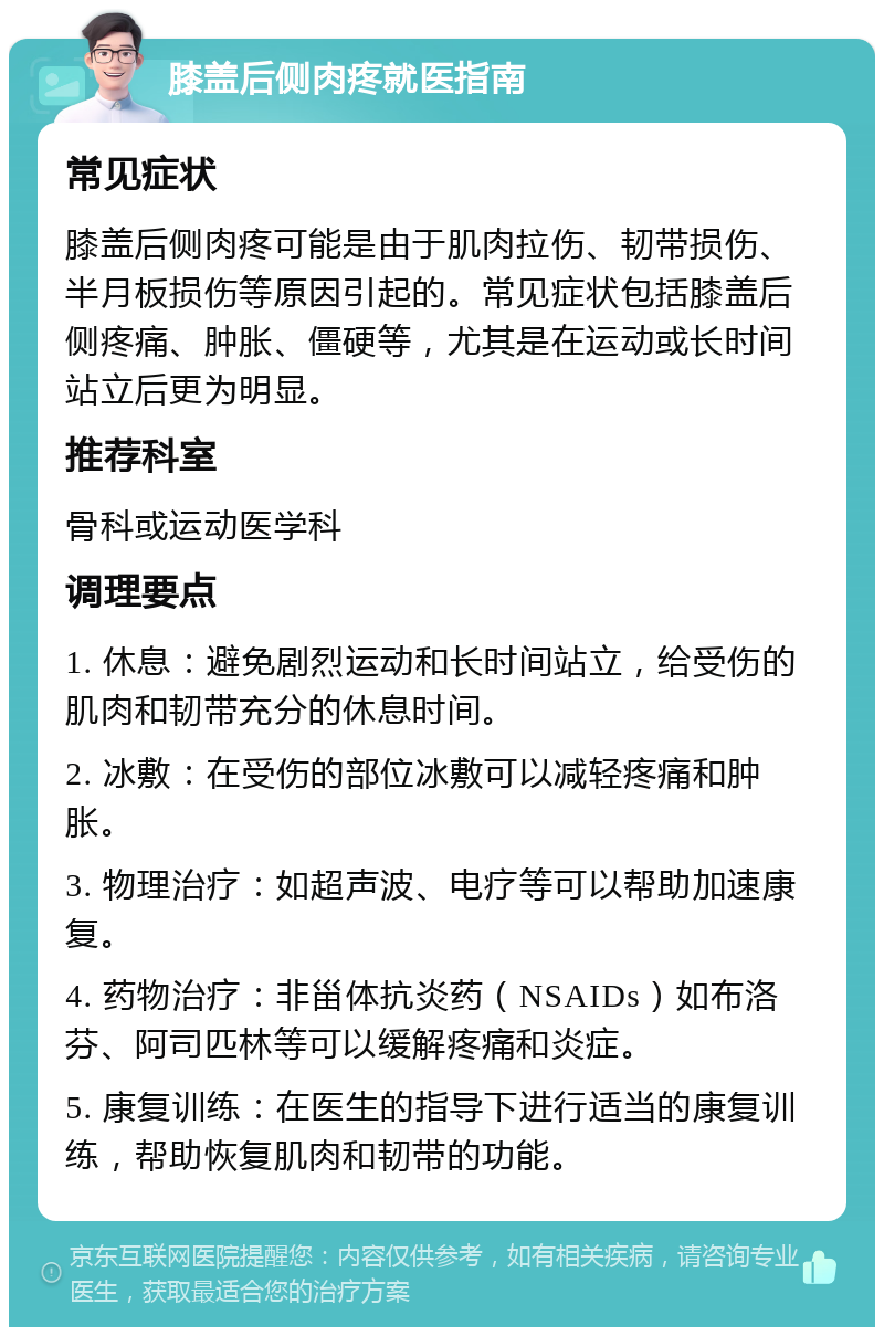 膝盖后侧肉疼就医指南 常见症状 膝盖后侧肉疼可能是由于肌肉拉伤、韧带损伤、半月板损伤等原因引起的。常见症状包括膝盖后侧疼痛、肿胀、僵硬等，尤其是在运动或长时间站立后更为明显。 推荐科室 骨科或运动医学科 调理要点 1. 休息：避免剧烈运动和长时间站立，给受伤的肌肉和韧带充分的休息时间。 2. 冰敷：在受伤的部位冰敷可以减轻疼痛和肿胀。 3. 物理治疗：如超声波、电疗等可以帮助加速康复。 4. 药物治疗：非甾体抗炎药（NSAIDs）如布洛芬、阿司匹林等可以缓解疼痛和炎症。 5. 康复训练：在医生的指导下进行适当的康复训练，帮助恢复肌肉和韧带的功能。