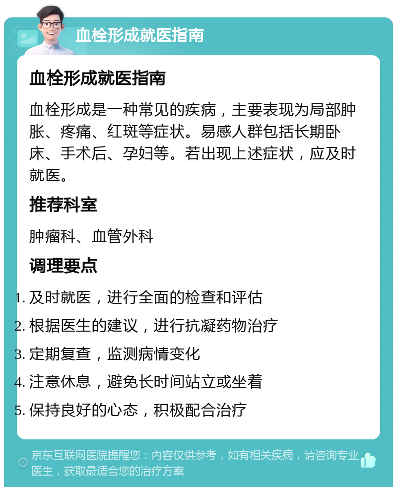 血栓形成就医指南 血栓形成就医指南 血栓形成是一种常见的疾病，主要表现为局部肿胀、疼痛、红斑等症状。易感人群包括长期卧床、手术后、孕妇等。若出现上述症状，应及时就医。 推荐科室 肿瘤科、血管外科 调理要点 及时就医，进行全面的检查和评估 根据医生的建议，进行抗凝药物治疗 定期复查，监测病情变化 注意休息，避免长时间站立或坐着 保持良好的心态，积极配合治疗