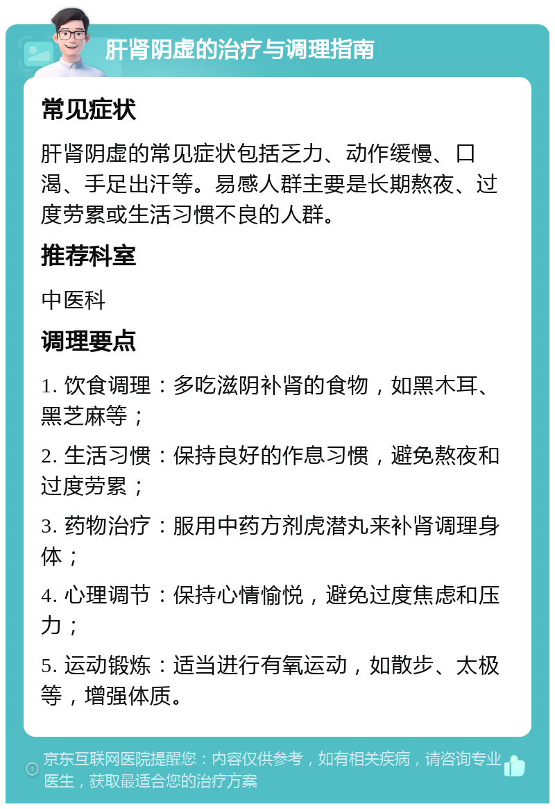 肝肾阴虚的治疗与调理指南 常见症状 肝肾阴虚的常见症状包括乏力、动作缓慢、口渴、手足出汗等。易感人群主要是长期熬夜、过度劳累或生活习惯不良的人群。 推荐科室 中医科 调理要点 1. 饮食调理：多吃滋阴补肾的食物，如黑木耳、黑芝麻等； 2. 生活习惯：保持良好的作息习惯，避免熬夜和过度劳累； 3. 药物治疗：服用中药方剂虎潜丸来补肾调理身体； 4. 心理调节：保持心情愉悦，避免过度焦虑和压力； 5. 运动锻炼：适当进行有氧运动，如散步、太极等，增强体质。