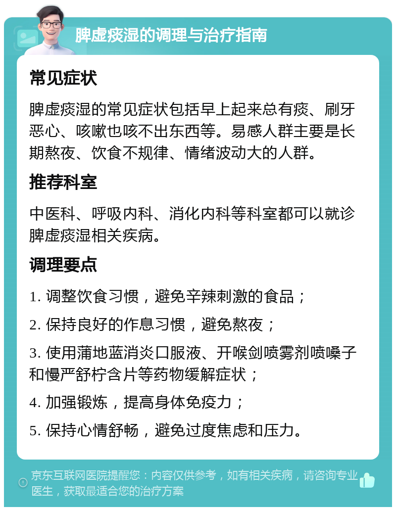 脾虚痰湿的调理与治疗指南 常见症状 脾虚痰湿的常见症状包括早上起来总有痰、刷牙恶心、咳嗽也咳不出东西等。易感人群主要是长期熬夜、饮食不规律、情绪波动大的人群。 推荐科室 中医科、呼吸内科、消化内科等科室都可以就诊脾虚痰湿相关疾病。 调理要点 1. 调整饮食习惯，避免辛辣刺激的食品； 2. 保持良好的作息习惯，避免熬夜； 3. 使用蒲地蓝消炎口服液、开喉剑喷雾剂喷嗓子和慢严舒柠含片等药物缓解症状； 4. 加强锻炼，提高身体免疫力； 5. 保持心情舒畅，避免过度焦虑和压力。