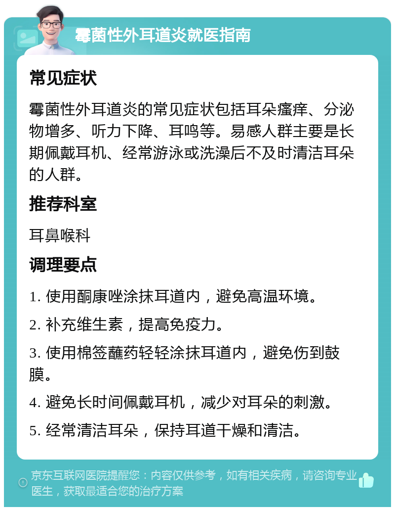 霉菌性外耳道炎就医指南 常见症状 霉菌性外耳道炎的常见症状包括耳朵瘙痒、分泌物增多、听力下降、耳鸣等。易感人群主要是长期佩戴耳机、经常游泳或洗澡后不及时清洁耳朵的人群。 推荐科室 耳鼻喉科 调理要点 1. 使用酮康唑涂抹耳道内，避免高温环境。 2. 补充维生素，提高免疫力。 3. 使用棉签蘸药轻轻涂抹耳道内，避免伤到鼓膜。 4. 避免长时间佩戴耳机，减少对耳朵的刺激。 5. 经常清洁耳朵，保持耳道干燥和清洁。