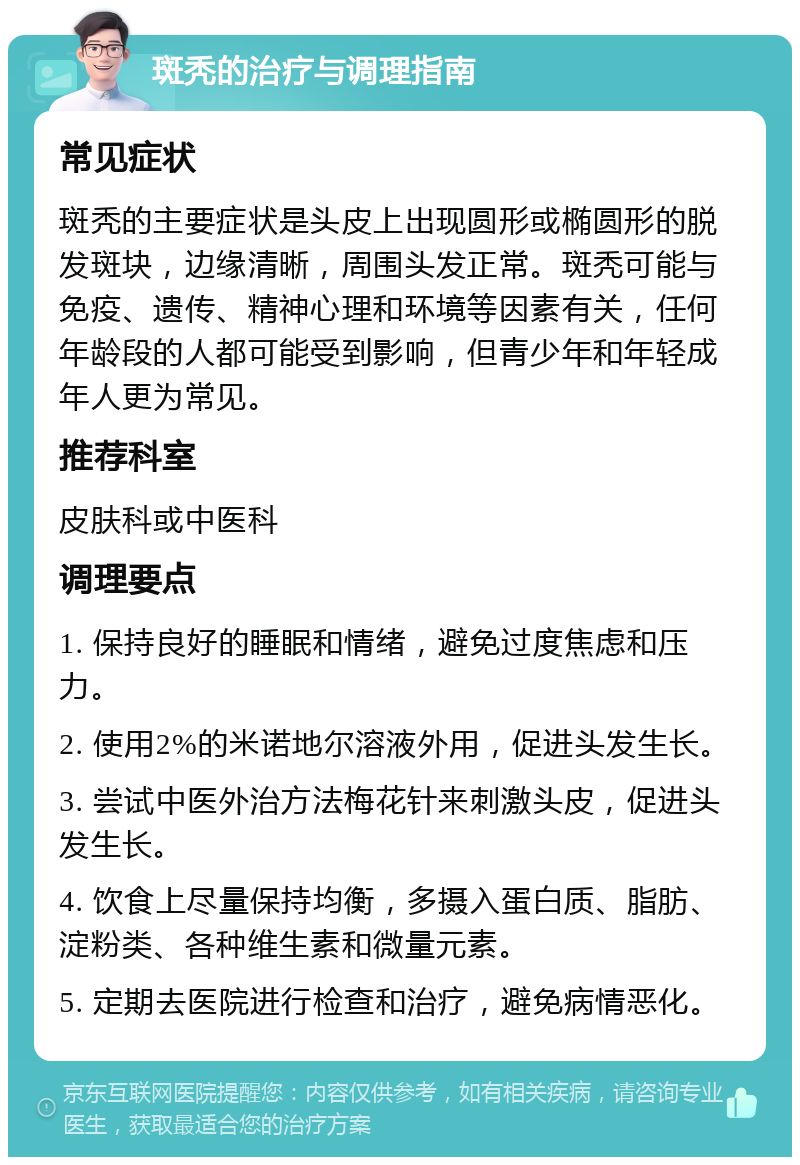 斑秃的治疗与调理指南 常见症状 斑秃的主要症状是头皮上出现圆形或椭圆形的脱发斑块，边缘清晰，周围头发正常。斑秃可能与免疫、遗传、精神心理和环境等因素有关，任何年龄段的人都可能受到影响，但青少年和年轻成年人更为常见。 推荐科室 皮肤科或中医科 调理要点 1. 保持良好的睡眠和情绪，避免过度焦虑和压力。 2. 使用2%的米诺地尔溶液外用，促进头发生长。 3. 尝试中医外治方法梅花针来刺激头皮，促进头发生长。 4. 饮食上尽量保持均衡，多摄入蛋白质、脂肪、淀粉类、各种维生素和微量元素。 5. 定期去医院进行检查和治疗，避免病情恶化。