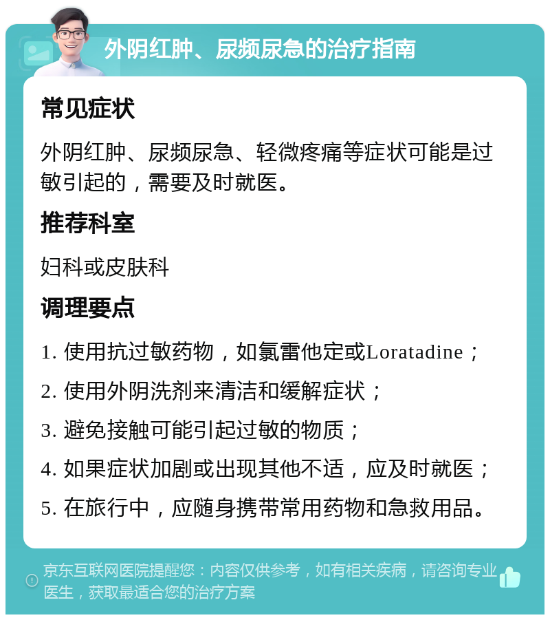 外阴红肿、尿频尿急的治疗指南 常见症状 外阴红肿、尿频尿急、轻微疼痛等症状可能是过敏引起的，需要及时就医。 推荐科室 妇科或皮肤科 调理要点 1. 使用抗过敏药物，如氯雷他定或Loratadine； 2. 使用外阴洗剂来清洁和缓解症状； 3. 避免接触可能引起过敏的物质； 4. 如果症状加剧或出现其他不适，应及时就医； 5. 在旅行中，应随身携带常用药物和急救用品。